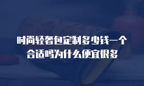 时尚轻奢包定制多少钱一个合适吗为什么便宜很多