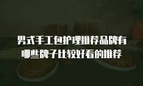 男式手工包护理推荐品牌有哪些牌子比较好看的推荐