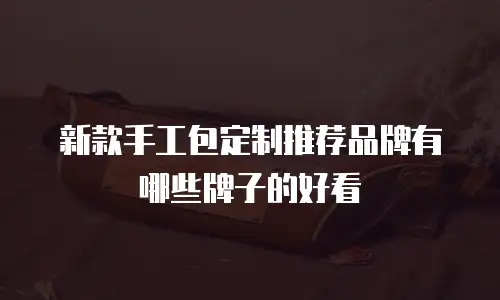 新款手工包定制推荐品牌有哪些牌子的好看