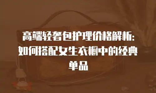 高端轻奢包护理价格解析：如何搭配女生衣橱中的经典单品