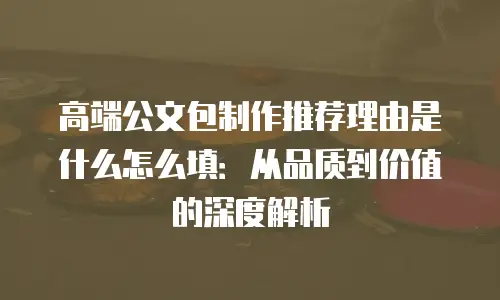 高端公文包制作推荐理由是什么怎么填：从品质到价值的深度解析