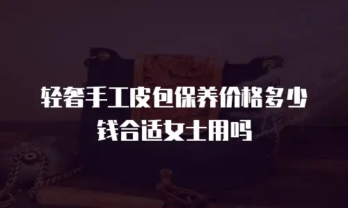 轻奢手工皮包保养价格多少钱合适女士用吗