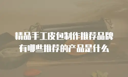 精品手工皮包制作推荐品牌有哪些推荐的产品是什么