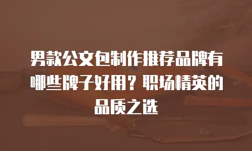 男款公文包制作推荐品牌有哪些牌子好用？职场精英的品质之选