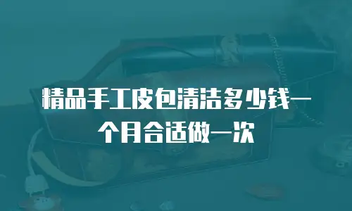 精品手工皮包清洁多少钱一个月合适做一次