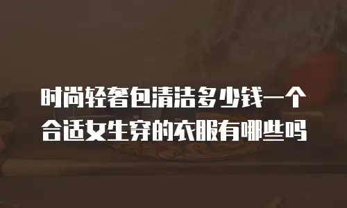 时尚轻奢包清洁多少钱一个合适女生穿的衣服有哪些吗