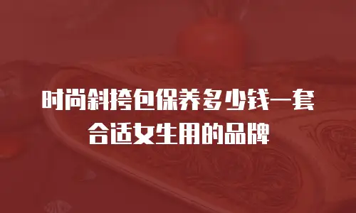 时尚斜挎包保养多少钱一套合适女生用的品牌
