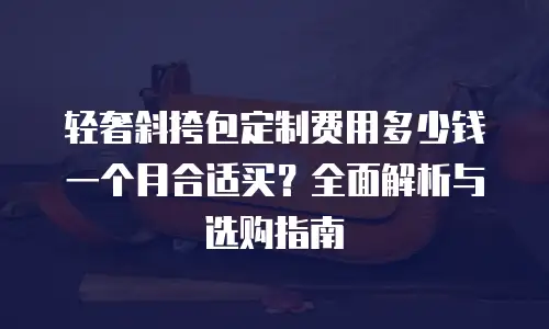 轻奢斜挎包定制费用多少钱一个月合适买？全面解析与选购指南