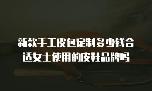 新款手工皮包定制多少钱合适女士使用的皮鞋品牌吗