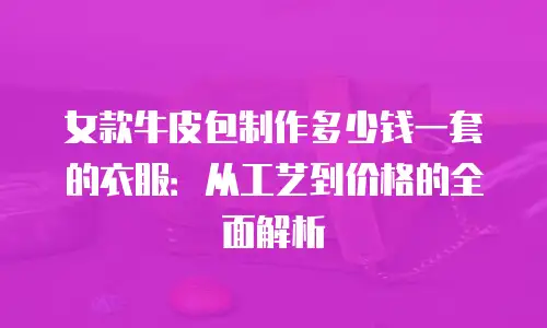 女款牛皮包制作多少钱一套的衣服：从工艺到价格的全面解析