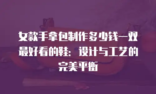 女款手拿包制作多少钱一双最好看的鞋：设计与工艺的完美平衡