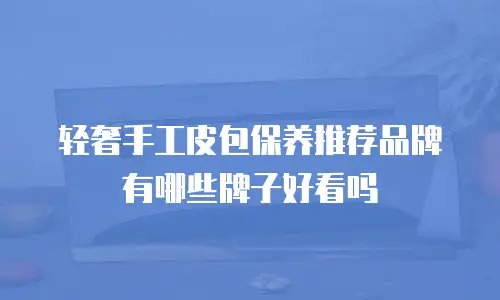 轻奢手工皮包保养推荐品牌有哪些牌子好看吗