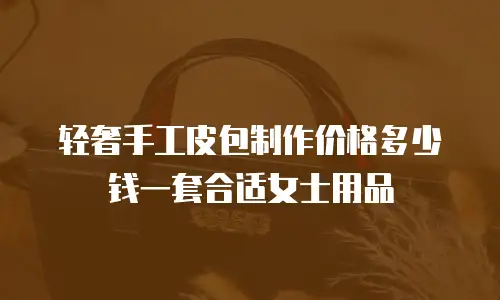 轻奢手工皮包制作价格多少钱一套合适女士用品