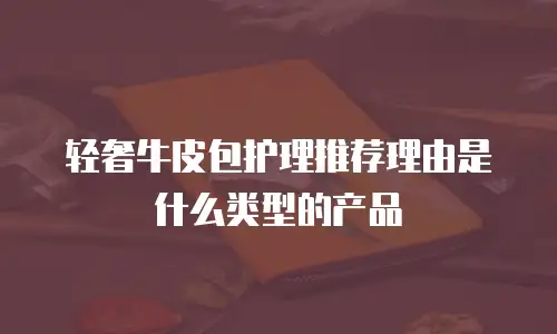 轻奢牛皮包护理推荐理由是什么类型的产品