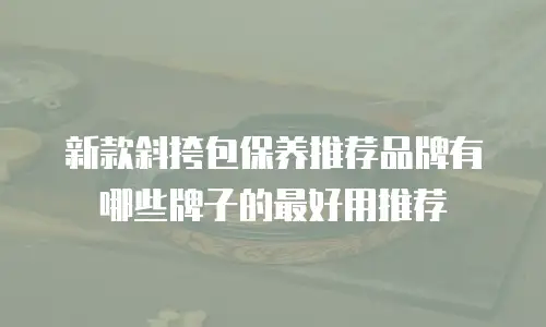新款斜挎包保养推荐品牌有哪些牌子的最好用推荐