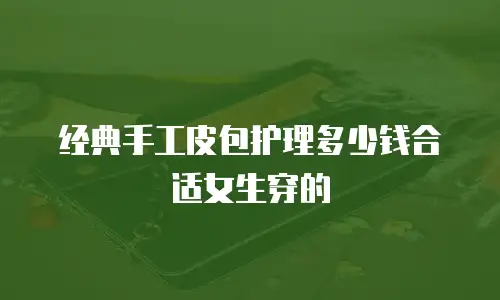 经典手工皮包护理多少钱合适女生穿的