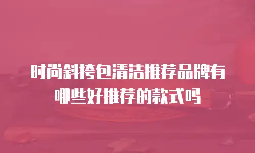 时尚斜挎包清洁推荐品牌有哪些好推荐的款式吗