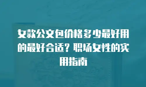 女款公文包价格多少最好用的最好合适？职场女性的实用指南