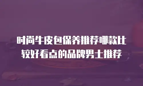 时尚牛皮包保养推荐哪款比较好看点的品牌男士推荐