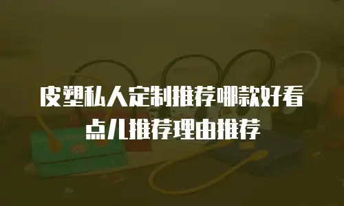 皮塑私人定制推荐哪款好看点儿推荐理由推荐