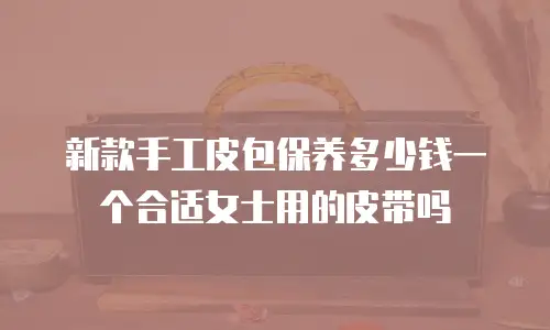新款手工皮包保养多少钱一个合适女士用的皮带吗
