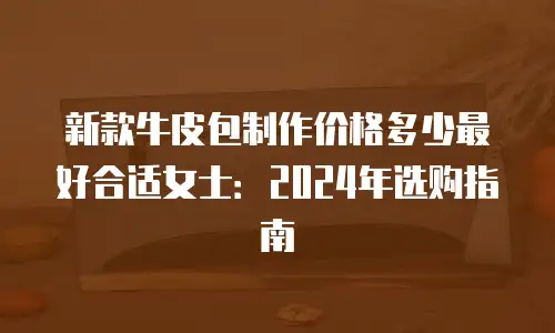 新款牛皮包制作价格多少最好合适女士：2024年选购指南
