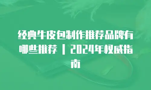 经典牛皮包制作推荐品牌有哪些推荐 | 2024年权威指南