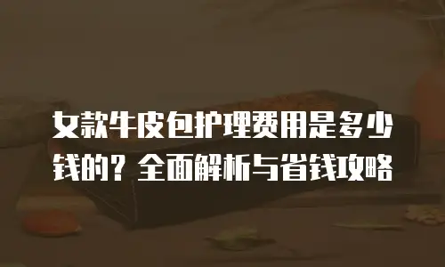 女款牛皮包护理费用是多少钱的？全面解析与省钱攻略