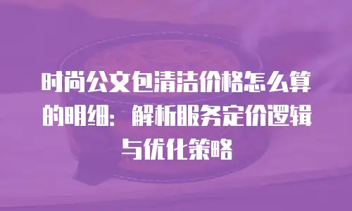 时尚公文包清洁价格怎么算的明细：解析服务定价逻辑与优化策略