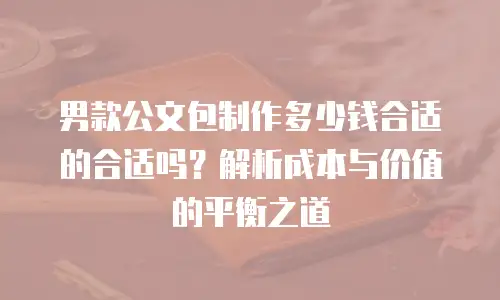 男款公文包制作多少钱合适的合适吗？解析成本与价值的平衡之道