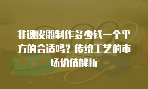 非遗皮雕制作多少钱一个平方的合适吗？传统工艺的市场价值解析