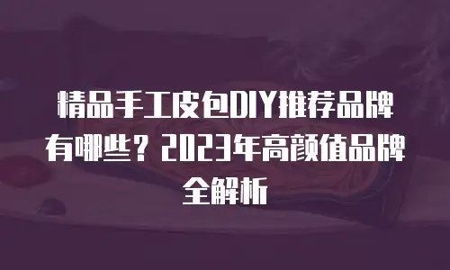 精品手工皮包DIY推荐品牌有哪些？2023年高颜值品牌全解析