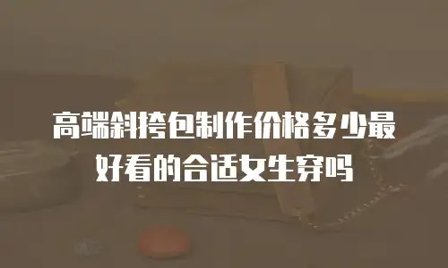 高端斜挎包制作价格多少最好看的合适女生穿吗