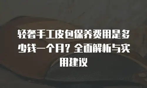 轻奢手工皮包保养费用是多少钱一个月？全面解析与实用建议