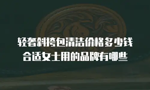 轻奢斜挎包清洁价格多少钱合适女士用的品牌有哪些
