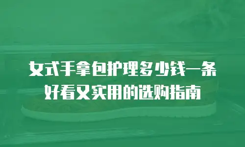 女式手拿包护理多少钱一条好看又实用的选购指南