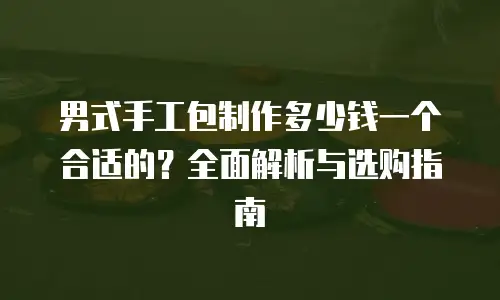 男式手工包制作多少钱一个合适的？全面解析与选购指南