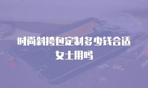 时尚斜挎包定制多少钱合适女士用吗