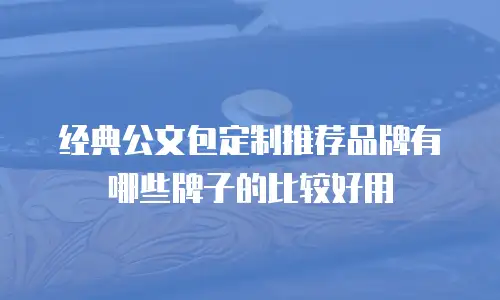 经典公文包定制推荐品牌有哪些牌子的比较好用