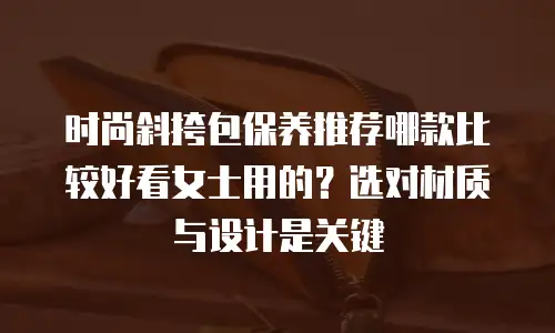 时尚斜挎包保养推荐哪款比较好看女士用的？选对材质与设计是关键