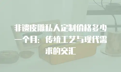 非遗皮雕私人定制价格多少一个月：传统工艺与现代需求的交汇