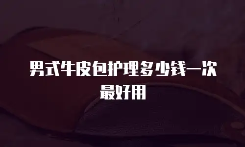 男式牛皮包护理多少钱一次最好用