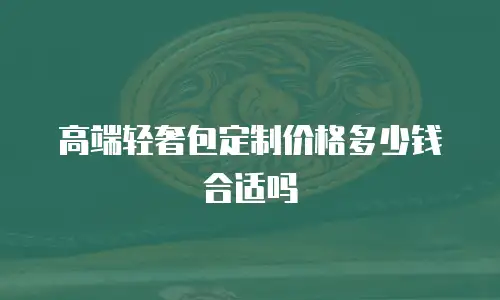 高端轻奢包定制价格多少钱合适吗