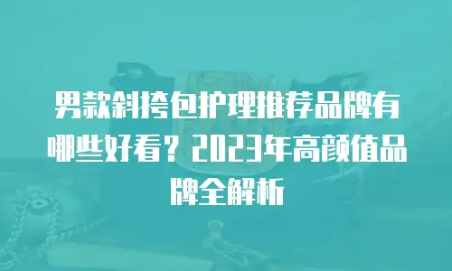 男款斜挎包护理推荐品牌有哪些好看？2023年高颜值品牌全解析