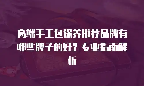 高端手工包保养推荐品牌有哪些牌子的好？专业指南解析