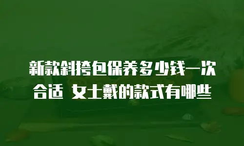 新款斜挎包保养多少钱一次合适 女士戴的款式有哪些