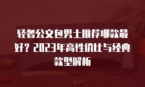 轻奢公文包男士推荐哪款最好？2023年高性价比与经典款型解析