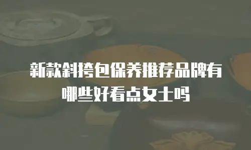 新款斜挎包保养推荐品牌有哪些好看点女士吗