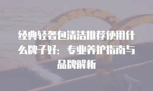 经典轻奢包清洁推荐使用什么牌子好：专业养护指南与品牌解析