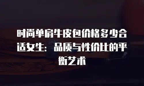 时尚单肩牛皮包价格多少合适女生：品质与性价比的平衡艺术